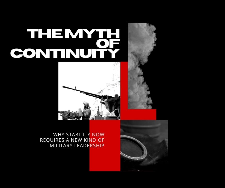 THE MYTH OF CONTINUITY: WHY STABILITY NOW REQUIRES A NEW KIND OF MILITARY LEADERSHIP